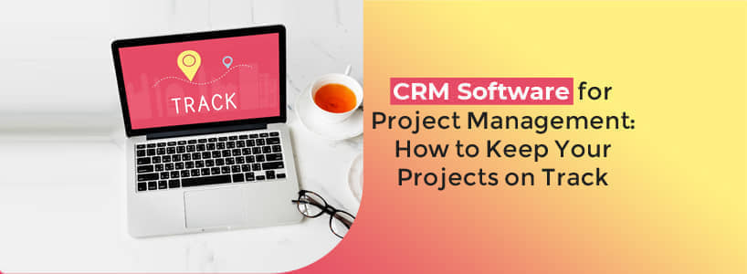 CRM Software for Project Management: How to Keep Your Projects on Track